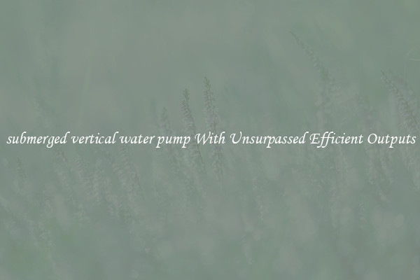 submerged vertical water pump With Unsurpassed Efficient Outputs