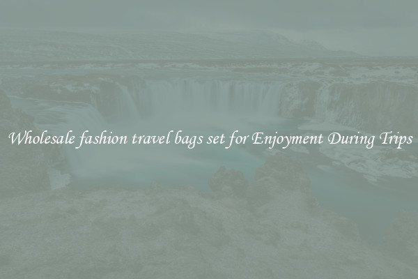 Wholesale fashion travel bags set for Enjoyment During Trips